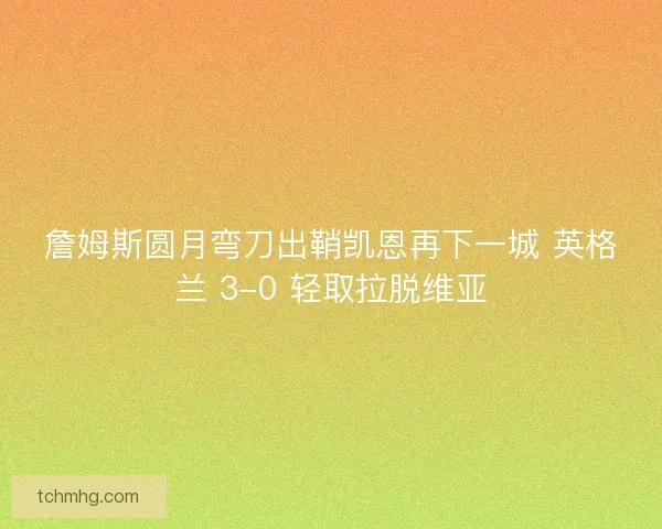 詹姆斯圆月弯刀出鞘凯恩再下一城 英格兰 3-0 轻取拉脱维亚