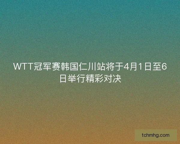 WTT冠军赛韩国仁川站将于4月1日至6日举行精彩对决