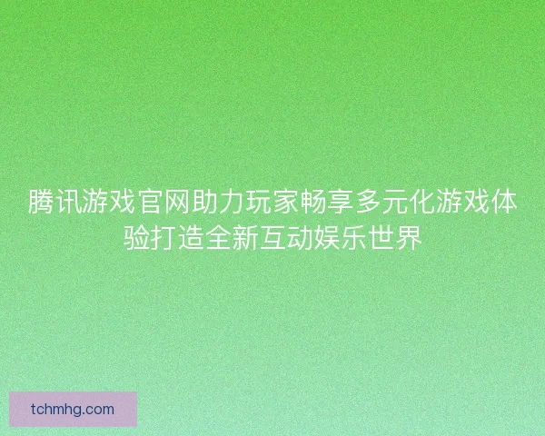 腾讯游戏官网助力玩家畅享多元化游戏体验打造全新互动娱乐世界