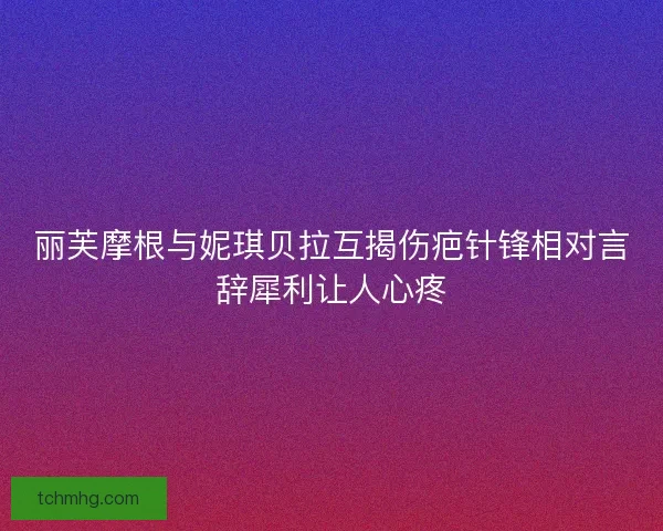 丽芙摩根与妮琪贝拉互揭伤疤针锋相对言辞犀利让人心疼