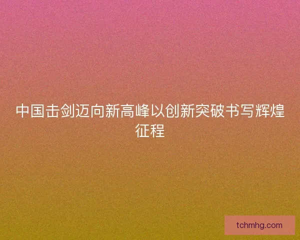 中国击剑迈向新高峰以创新突破书写辉煌征程