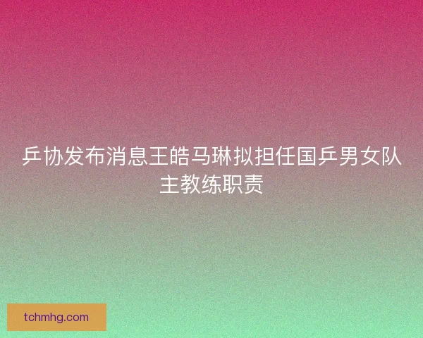乒协发布消息王皓马琳拟担任国乒男女队主教练职责