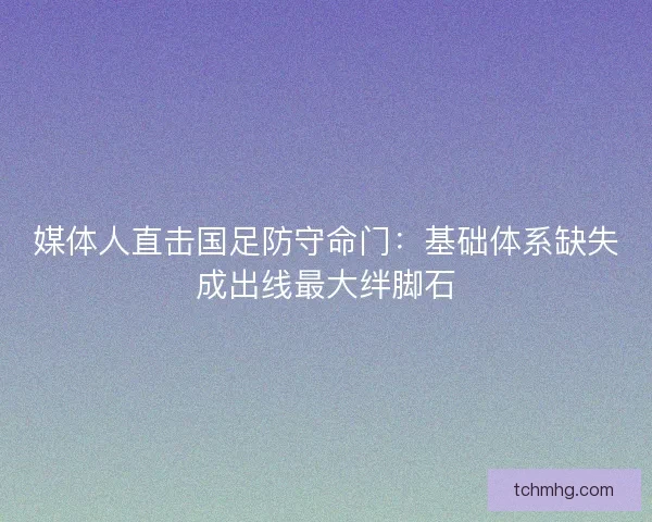媒体人直击国足防守命门：基础体系缺失成出线最大绊脚石