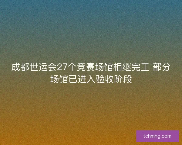 成都世运会27个竞赛场馆相继完工 部分场馆已进入验收阶段