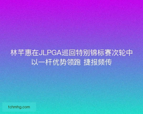 林芊惠在JLPGA巡回特别锦标赛次轮中以一杆优势领跑 捷报频传