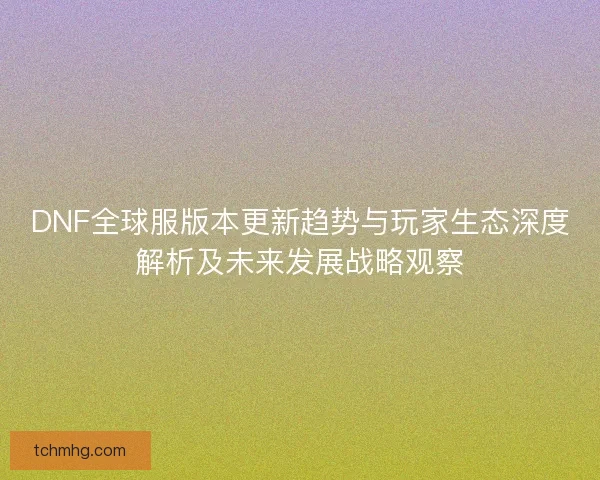 DNF全球服版本更新趋势与玩家生态深度解析及未来发展战略观察