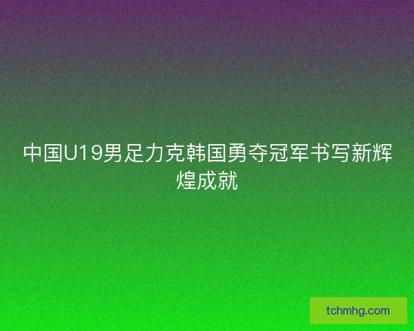中国U19男足力克韩国勇夺冠军书写新辉煌成就