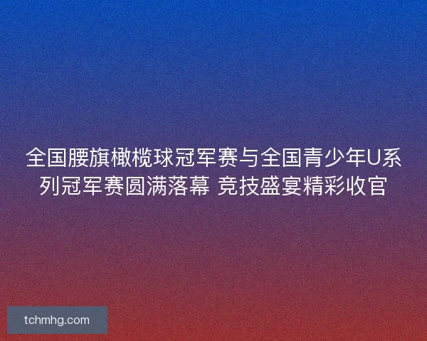 全国腰旗橄榄球冠军赛与全国青少年U系列冠军赛圆满落幕 竞技盛宴精彩收官