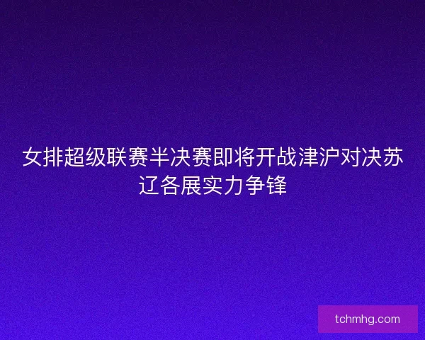 女排超级联赛半决赛即将开战津沪对决苏辽各展实力争锋