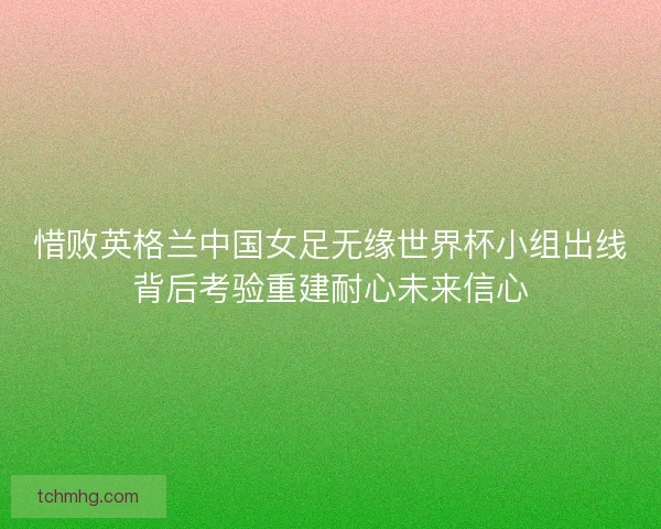 惜败英格兰中国女足无缘世界杯小组出线背后考验重建耐心未来信心