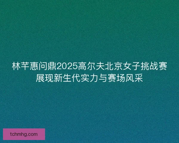 林芊惠问鼎2025高尔夫北京女子挑战赛展现新生代实力与赛场风采