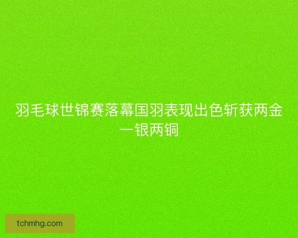 羽毛球世锦赛落幕国羽表现出色斩获两金一银两铜